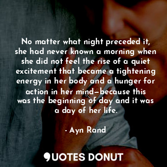 No matter what night preceded it, she had never known a morning when she did not feel the rise of a quiet excitement that became a tightening energy in her body and a hunger for action in her mind—because this was the beginning of day and it was a day of her life.