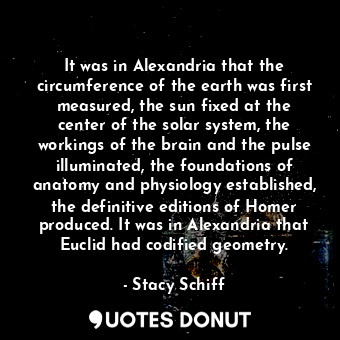 It was in Alexandria that the circumference of the earth was first measured, the sun fixed at the center of the solar system, the workings of the brain and the pulse illuminated, the foundations of anatomy and physiology established, the definitive editions of Homer produced. It was in Alexandria that Euclid had codified geometry.