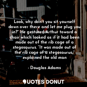 Look, why don’t you sit yourself down over there and let me plug you in?” He gestured Arthur toward a chair which looked as if it had been made out of the rib cage of a stegosaurus. “It was made out of the rib cage of a stegosaurus,” explained the old man