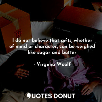 I do not believe that gifts, whether of mind or character, can be weighed like sugar and butter