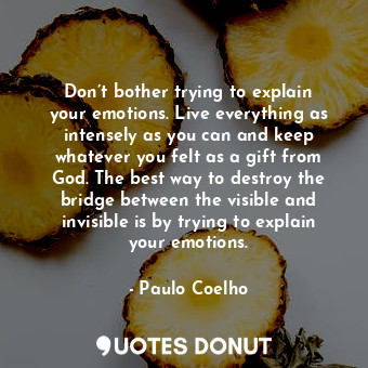 Don’t bother trying to explain your emotions. Live everything as intensely as you can and keep whatever you felt as a gift from God. The best way to destroy the bridge between the visible and invisible is by trying to explain your emotions.