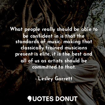 What people really should be able to be confident in is that the standards of music- making that classically trained musicians present is elite, it is the best and all of us as artists should be committed to that.