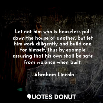 Let not him who is houseless pull down the house of another, but let him work diligently and build one for himself, thus by example assuring that his own shall be safe from violence when built.