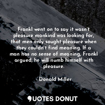 Frankl went on to say it wasn’t pleasure mankind was looking for, that men only sought pleasure when they couldn’t find meaning. If a man has no sense of meaning, Frankl argued, he will numb himself with pleasure.