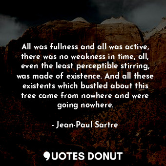 All was fullness and all was active, there was no weakness in time, all, even the least perceptible stirring, was made of existence. And all these existents which bustled about this tree came from nowhere and were going nowhere.