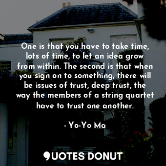 One is that you have to take time, lots of time, to let an idea grow from within. The second is that when you sign on to something, there will be issues of trust, deep trust, the way the members of a string quartet have to trust one another.