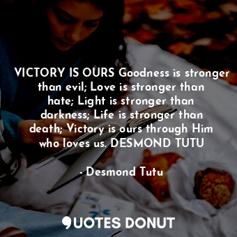 VICTORY IS OURS Goodness is stronger than evil; Love is stronger than hate; Light is stronger than darkness; Life is stronger than death; Victory is ours through Him who loves us. DESMOND TUTU