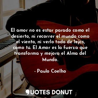 El amor no es estar parado como el desierto, ni recorrer el mundo como el viento, ni verlo todo de lejos, como tú. El Amor es la fuerza que transforma y mejora el Alma del Mundo.