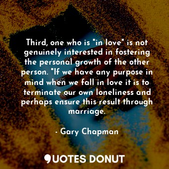 Third, one who is "in love" is not genuinely interested in fostering the personal growth of the other person. "If we have any purpose in mind when we fall in love it is to terminate our own loneliness and perhaps ensure this result through marriage.