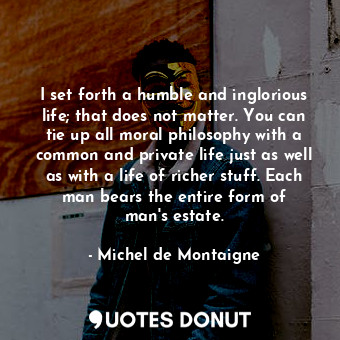 I set forth a humble and inglorious life; that does not matter. You can tie up all moral philosophy with a common and private life just as well as with a life of richer stuff. Each man bears the entire form of man&#39;s estate.