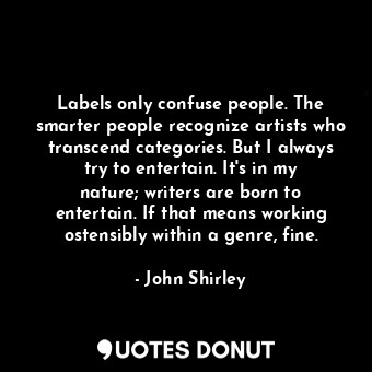 Labels only confuse people. The smarter people recognize artists who transcend categories. But I always try to entertain. It&#39;s in my nature; writers are born to entertain. If that means working ostensibly within a genre, fine.