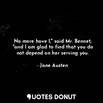 No more have I," said Mr. Bennet; "and I am glad to find that you do not depend on her serving you.