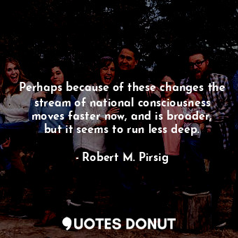 Perhaps because of these changes the stream of national consciousness moves faster now, and is broader, but it seems to run less deep.