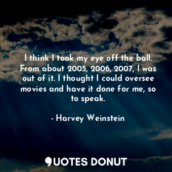  I think I took my eye off the ball. From about 2005, 2006, 2007, I was out of it... - Harvey Weinstein - Quotes Donut
