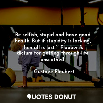 Be selfish, stupid and have good health. But if stupidity is lacking, then all is lost."  Flaubert's dictum for getting through life unscathed.