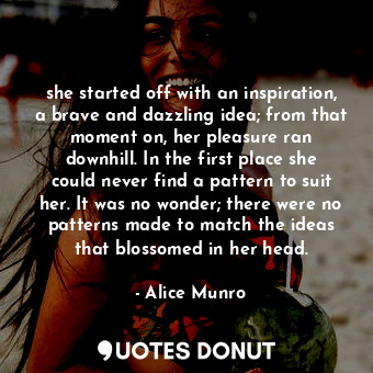 she started off with an inspiration, a brave and dazzling idea; from that moment on, her pleasure ran downhill. In the first place she could never find a pattern to suit her. It was no wonder; there were no patterns made to match the ideas that blossomed in her head.