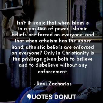 Isn't it ironic that when Islam is in a position of power, Islamic beliefs are forced on everyone, and that when atheism has the upper hand, atheistic beliefs are enforced on everyone? Only in Christianity is the privilege given both to believe and to disbelieve without any enforcement.
