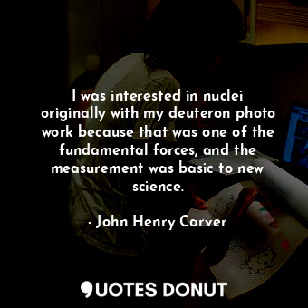  I was interested in nuclei originally with my deuteron photo work because that w... - John Henry Carver - Quotes Donut