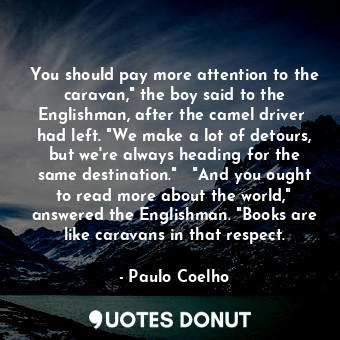 You should pay more attention to the caravan," the boy said to the Englishman, after the camel driver  had left. "We make a lot of detours, but we're always heading for the same destination."   "And you ought to read more about the world," answered the Englishman. "Books are like caravans in that respect.