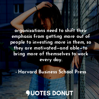 organizations need to shift their emphasis from getting more out of people to investing more in them, so they are motivated—and able—to bring more of themselves to work every day.