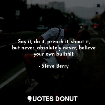  Say it, do it, preach it, shout it, but never, absolutely never, believe your ow... - Steve Berry - Quotes Donut