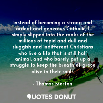 instead of becoming a strong and ardent and generous Catholic, I simply slipped into the ranks of the millions of tepid and dull and sluggish and indifferent Christians who live a life that is still half animal, and who barely put up a struggle to keep the breath of grace alive in their souls.