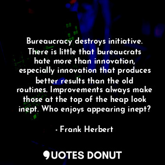 Bureaucracy destroys initiative. There is little that bureaucrats hate more than innovation, especially innovation that produces better results than the old routines. Improvements always make those at the top of the heap look inept. Who enjoys appearing inept?