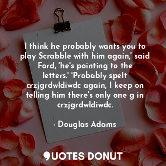I think he probably wants you to play Scrabble with him again,' said Ford, 'he's pointing to the letters.' 'Probably spelt crzjgrdwldiwdc again, I keep on telling him there's only one g in crzjgrdwldiwdc.