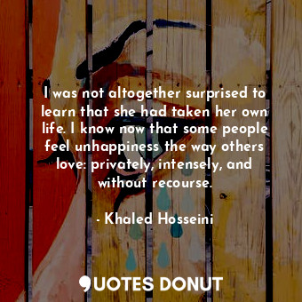 I was not altogether surprised to learn that she had taken her own life. I know now that some people feel unhappiness the way others love: privately, intensely, and without recourse.