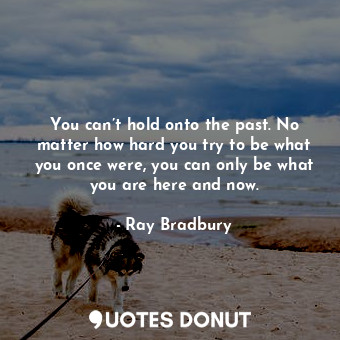 You can’t hold onto the past. No matter how hard you try to be what you once were, you can only be what you are here and now.