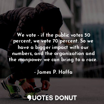 We vote - if the public votes 50 percent, we vote 70 percent. So we have a bigger impact with our numbers, and the organization and the manpower we can bring to a race.