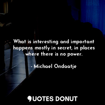 What is interesting and important happens mostly in secret, in places where there is no power.