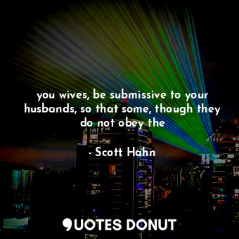 you wives, be submissive to your husbands, so that some, though they do not obey the