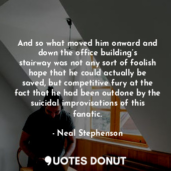 And so what moved him onward and down the office building’s stairway was not any sort of foolish hope that he could actually be saved, but competitive fury at the fact that he had been outdone by the suicidal improvisations of this fanatic.