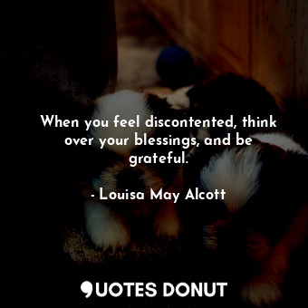 When you feel discontented, think over your blessings, and be grateful.