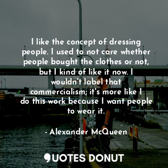 I like the concept of dressing people. I used to not care whether people bought the clothes or not, but I kind of like it now. I wouldn&#39;t label that commercialism; it&#39;s more like I do this work because I want people to wear it.