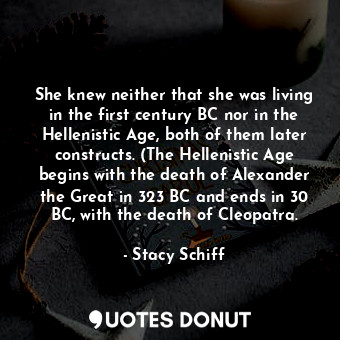 She knew neither that she was living in the first century BC nor in the Hellenistic Age, both of them later constructs. (The Hellenistic Age begins with the death of Alexander the Great in 323 BC and ends in 30 BC, with the death of Cleopatra.