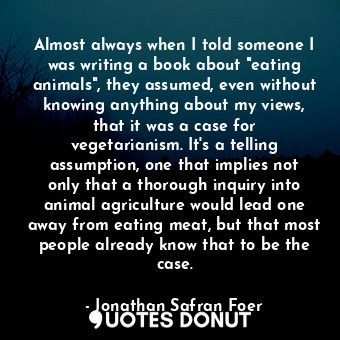 Almost always when I told someone I was writing a book about "eating animals", they assumed, even without knowing anything about my views, that it was a case for vegetarianism. It's a telling assumption, one that implies not only that a thorough inquiry into animal agriculture would lead one away from eating meat, but that most people already know that to be the case.