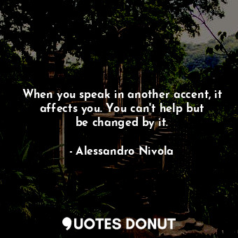 When you speak in another accent, it affects you. You can&#39;t help but be changed by it.