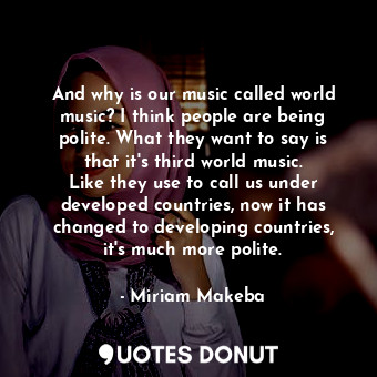And why is our music called world music? I think people are being polite. What they want to say is that it&#39;s third world music. Like they use to call us under developed countries, now it has changed to developing countries, it&#39;s much more polite.