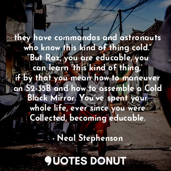 they have commandos and astronauts who know this kind of thing cold.” “But Raz, you are educable, you can learn ‘this kind of thing,’ if by that you mean how to maneuver an S2-35B and how to assemble a Cold Black Mirror. You’ve spent your whole life, ever since you were Collected, becoming educable.