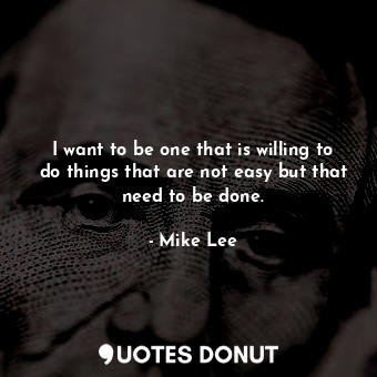 I want to be one that is willing to do things that are not easy but that need to be done.
