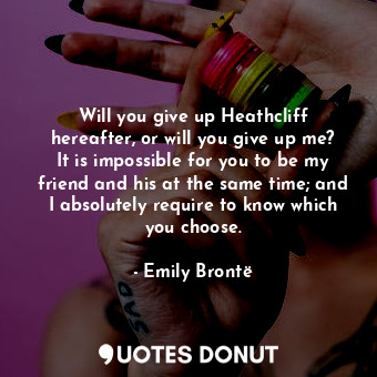 Will you give up Heathcliff hereafter, or will you give up me? It is impossible for you to be my friend and his at the same time; and I absolutely require to know which you choose.