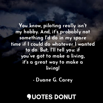 You know, piloting really isn&#39;t my hobby. And, it&#39;s probably not something I&#39;d do in my spare time if I could do whatever I wanted to do. But, I&#39;ll tell you: if you&#39;ve got to make a living, it&#39;s a great way to make a living!