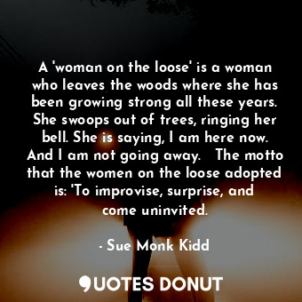 A 'woman on the loose' is a woman who leaves the woods where she has been growing strong all these years. She swoops out of trees, ringing her bell. She is saying, I am here now. And I am not going away.   The motto that the women on the loose adopted is: 'To improvise, surprise, and come uninvited.