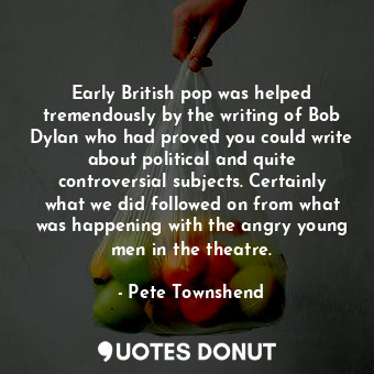 Early British pop was helped tremendously by the writing of Bob Dylan who had proved you could write about political and quite controversial subjects. Certainly what we did followed on from what was happening with the angry young men in the theatre.