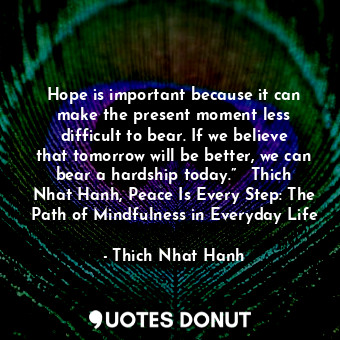 Hope is important because it can make the present moment less difficult to bear. If we believe that tomorrow will be better, we can bear a hardship today.” ― Thich Nhat Hanh, Peace Is Every Step: The Path of Mindfulness in Everyday Life