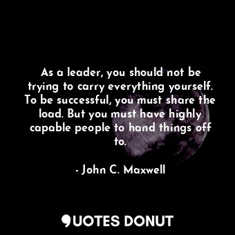 As a leader, you should not be trying to carry everything yourself. To be successful, you must share the load. But you must have highly capable people to hand things off to.