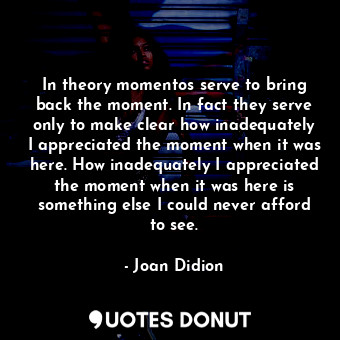 In theory momentos serve to bring back the moment. In fact they serve only to make clear how inadequately I appreciated the moment when it was here. How inadequately I appreciated the moment when it was here is something else I could never afford to see.