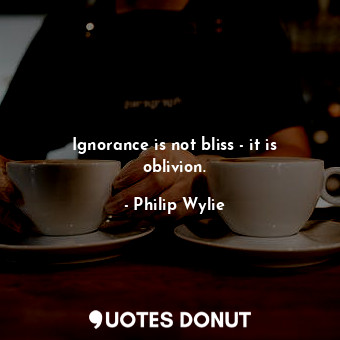 Ignorance is not bliss - it is oblivion.